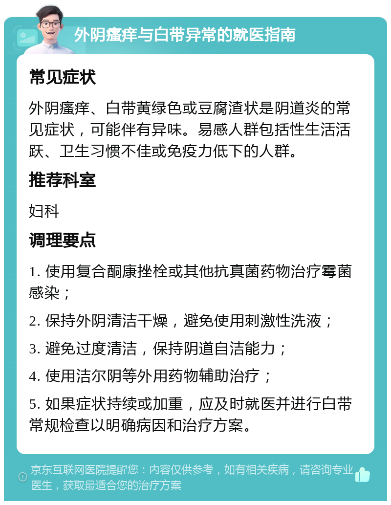 外阴瘙痒与白带异常的就医指南 常见症状 外阴瘙痒、白带黄绿色或豆腐渣状是阴道炎的常见症状，可能伴有异味。易感人群包括性生活活跃、卫生习惯不佳或免疫力低下的人群。 推荐科室 妇科 调理要点 1. 使用复合酮康挫栓或其他抗真菌药物治疗霉菌感染； 2. 保持外阴清洁干燥，避免使用刺激性洗液； 3. 避免过度清洁，保持阴道自洁能力； 4. 使用洁尔阴等外用药物辅助治疗； 5. 如果症状持续或加重，应及时就医并进行白带常规检查以明确病因和治疗方案。