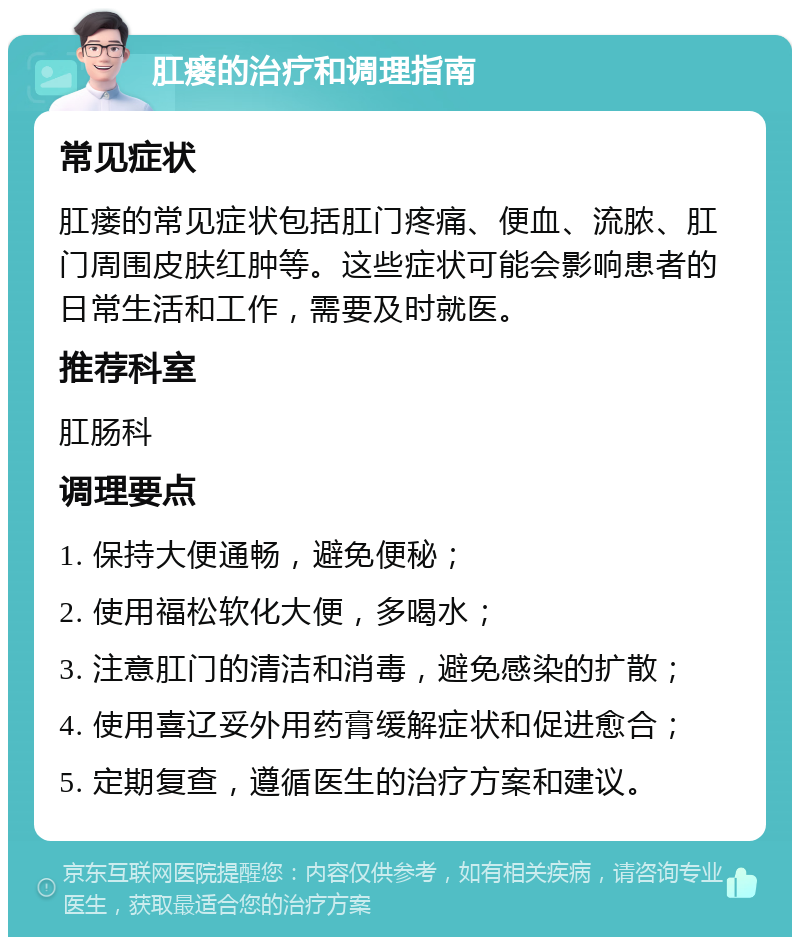 肛瘘的治疗和调理指南 常见症状 肛瘘的常见症状包括肛门疼痛、便血、流脓、肛门周围皮肤红肿等。这些症状可能会影响患者的日常生活和工作，需要及时就医。 推荐科室 肛肠科 调理要点 1. 保持大便通畅，避免便秘； 2. 使用福松软化大便，多喝水； 3. 注意肛门的清洁和消毒，避免感染的扩散； 4. 使用喜辽妥外用药膏缓解症状和促进愈合； 5. 定期复查，遵循医生的治疗方案和建议。