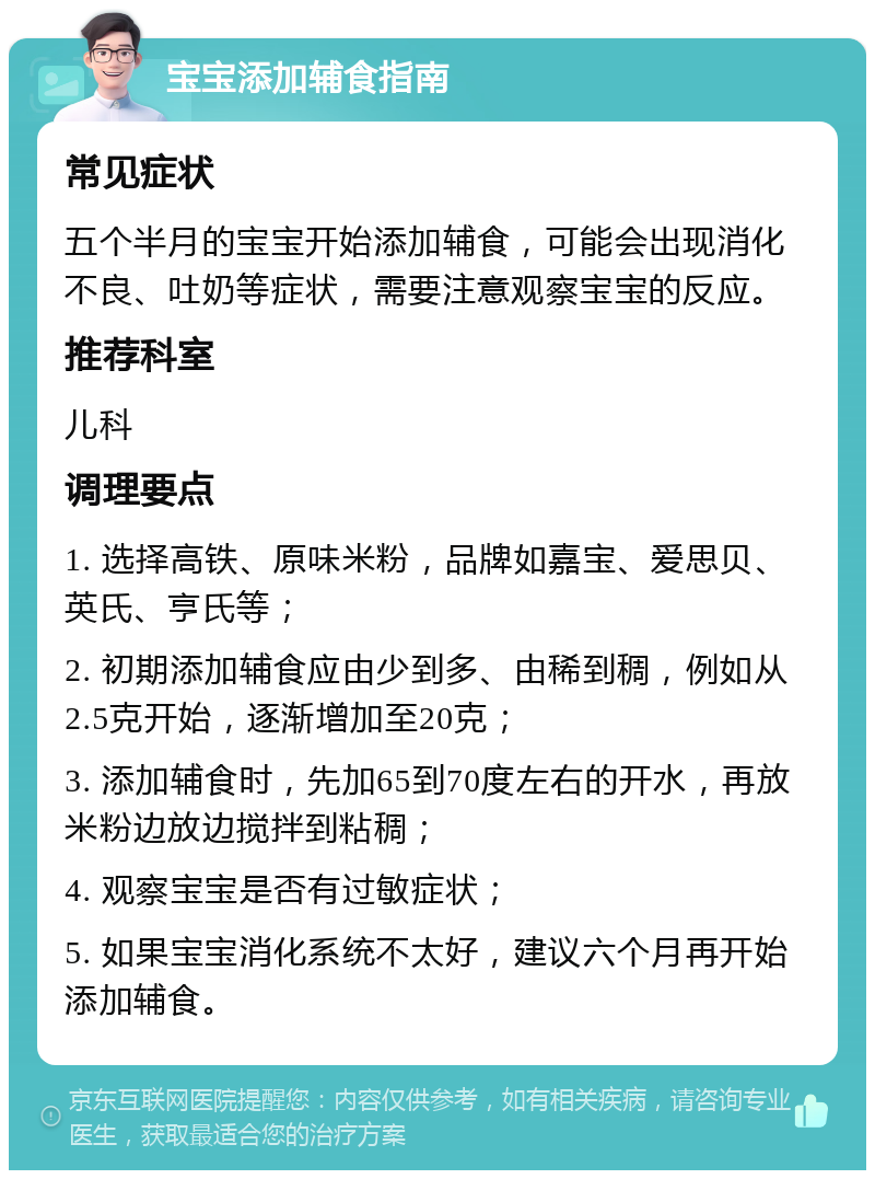 宝宝添加辅食指南 常见症状 五个半月的宝宝开始添加辅食，可能会出现消化不良、吐奶等症状，需要注意观察宝宝的反应。 推荐科室 儿科 调理要点 1. 选择高铁、原味米粉，品牌如嘉宝、爱思贝、英氏、亨氏等； 2. 初期添加辅食应由少到多、由稀到稠，例如从2.5克开始，逐渐增加至20克； 3. 添加辅食时，先加65到70度左右的开水，再放米粉边放边搅拌到粘稠； 4. 观察宝宝是否有过敏症状； 5. 如果宝宝消化系统不太好，建议六个月再开始添加辅食。