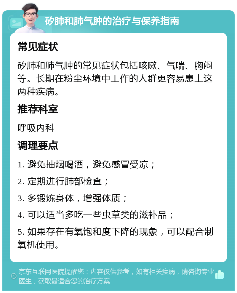 矽肺和肺气肿的治疗与保养指南 常见症状 矽肺和肺气肿的常见症状包括咳嗽、气喘、胸闷等。长期在粉尘环境中工作的人群更容易患上这两种疾病。 推荐科室 呼吸内科 调理要点 1. 避免抽烟喝酒，避免感冒受凉； 2. 定期进行肺部检查； 3. 多锻炼身体，增强体质； 4. 可以适当多吃一些虫草类的滋补品； 5. 如果存在有氧饱和度下降的现象，可以配合制氧机使用。