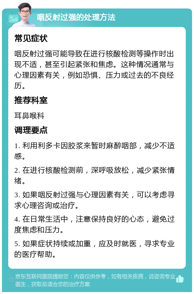 咽反射过强的处理方法 常见症状 咽反射过强可能导致在进行核酸检测等操作时出现不适，甚至引起紧张和焦虑。这种情况通常与心理因素有关，例如恐惧、压力或过去的不良经历。 推荐科室 耳鼻喉科 调理要点 1. 利用利多卡因胶浆来暂时麻醉咽部，减少不适感。 2. 在进行核酸检测前，深呼吸放松，减少紧张情绪。 3. 如果咽反射过强与心理因素有关，可以考虑寻求心理咨询或治疗。 4. 在日常生活中，注意保持良好的心态，避免过度焦虑和压力。 5. 如果症状持续或加重，应及时就医，寻求专业的医疗帮助。