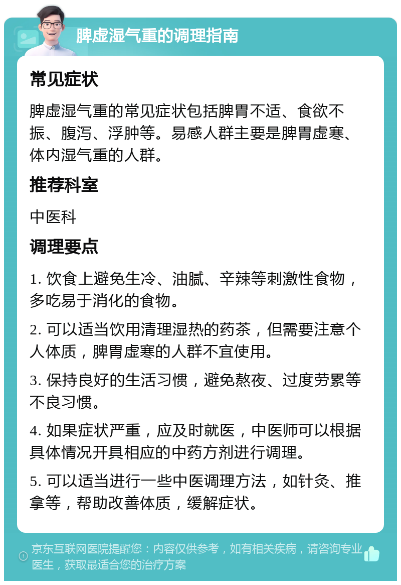 脾虚湿气重的调理指南 常见症状 脾虚湿气重的常见症状包括脾胃不适、食欲不振、腹泻、浮肿等。易感人群主要是脾胃虚寒、体内湿气重的人群。 推荐科室 中医科 调理要点 1. 饮食上避免生冷、油腻、辛辣等刺激性食物，多吃易于消化的食物。 2. 可以适当饮用清理湿热的药茶，但需要注意个人体质，脾胃虚寒的人群不宜使用。 3. 保持良好的生活习惯，避免熬夜、过度劳累等不良习惯。 4. 如果症状严重，应及时就医，中医师可以根据具体情况开具相应的中药方剂进行调理。 5. 可以适当进行一些中医调理方法，如针灸、推拿等，帮助改善体质，缓解症状。