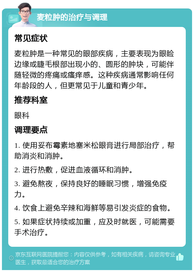 麦粒肿的治疗与调理 常见症状 麦粒肿是一种常见的眼部疾病，主要表现为眼睑边缘或睫毛根部出现小的、圆形的肿块，可能伴随轻微的疼痛或瘙痒感。这种疾病通常影响任何年龄段的人，但更常见于儿童和青少年。 推荐科室 眼科 调理要点 1. 使用妥布霉素地塞米松眼膏进行局部治疗，帮助消炎和消肿。 2. 进行热敷，促进血液循环和消肿。 3. 避免熬夜，保持良好的睡眠习惯，增强免疫力。 4. 饮食上避免辛辣和海鲜等易引发炎症的食物。 5. 如果症状持续或加重，应及时就医，可能需要手术治疗。