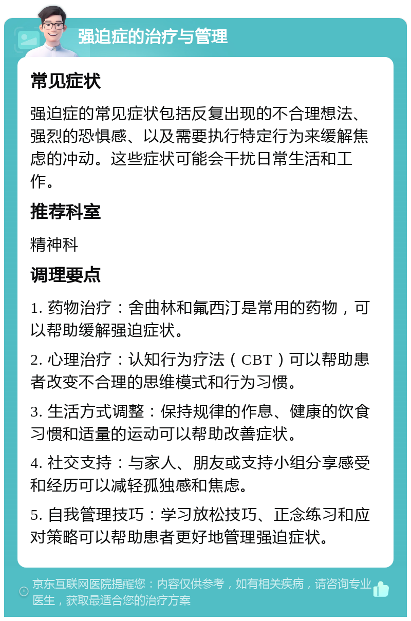 强迫症的治疗与管理 常见症状 强迫症的常见症状包括反复出现的不合理想法、强烈的恐惧感、以及需要执行特定行为来缓解焦虑的冲动。这些症状可能会干扰日常生活和工作。 推荐科室 精神科 调理要点 1. 药物治疗：舍曲林和氟西汀是常用的药物，可以帮助缓解强迫症状。 2. 心理治疗：认知行为疗法（CBT）可以帮助患者改变不合理的思维模式和行为习惯。 3. 生活方式调整：保持规律的作息、健康的饮食习惯和适量的运动可以帮助改善症状。 4. 社交支持：与家人、朋友或支持小组分享感受和经历可以减轻孤独感和焦虑。 5. 自我管理技巧：学习放松技巧、正念练习和应对策略可以帮助患者更好地管理强迫症状。