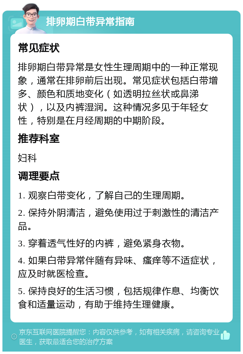 排卵期白带异常指南 常见症状 排卵期白带异常是女性生理周期中的一种正常现象，通常在排卵前后出现。常见症状包括白带增多、颜色和质地变化（如透明拉丝状或鼻涕状），以及内裤湿润。这种情况多见于年轻女性，特别是在月经周期的中期阶段。 推荐科室 妇科 调理要点 1. 观察白带变化，了解自己的生理周期。 2. 保持外阴清洁，避免使用过于刺激性的清洁产品。 3. 穿着透气性好的内裤，避免紧身衣物。 4. 如果白带异常伴随有异味、瘙痒等不适症状，应及时就医检查。 5. 保持良好的生活习惯，包括规律作息、均衡饮食和适量运动，有助于维持生理健康。