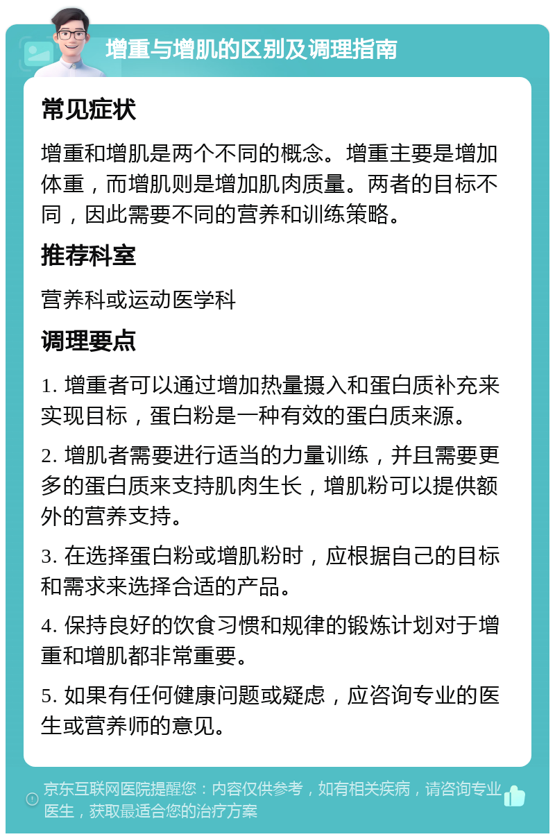 增重与增肌的区别及调理指南 常见症状 增重和增肌是两个不同的概念。增重主要是增加体重，而增肌则是增加肌肉质量。两者的目标不同，因此需要不同的营养和训练策略。 推荐科室 营养科或运动医学科 调理要点 1. 增重者可以通过增加热量摄入和蛋白质补充来实现目标，蛋白粉是一种有效的蛋白质来源。 2. 增肌者需要进行适当的力量训练，并且需要更多的蛋白质来支持肌肉生长，增肌粉可以提供额外的营养支持。 3. 在选择蛋白粉或增肌粉时，应根据自己的目标和需求来选择合适的产品。 4. 保持良好的饮食习惯和规律的锻炼计划对于增重和增肌都非常重要。 5. 如果有任何健康问题或疑虑，应咨询专业的医生或营养师的意见。