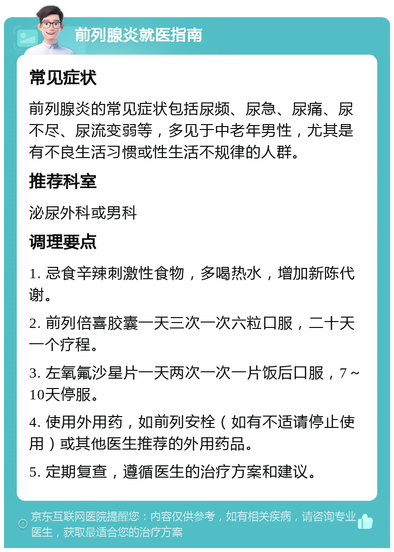 前列腺炎就医指南 常见症状 前列腺炎的常见症状包括尿频、尿急、尿痛、尿不尽、尿流变弱等，多见于中老年男性，尤其是有不良生活习惯或性生活不规律的人群。 推荐科室 泌尿外科或男科 调理要点 1. 忌食辛辣刺激性食物，多喝热水，增加新陈代谢。 2. 前列倍喜胶囊一天三次一次六粒口服，二十天一个疗程。 3. 左氧氟沙星片一天两次一次一片饭后口服，7～10天停服。 4. 使用外用药，如前列安栓（如有不适请停止使用）或其他医生推荐的外用药品。 5. 定期复查，遵循医生的治疗方案和建议。