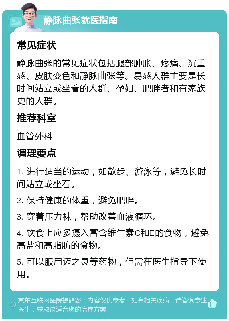 静脉曲张就医指南 常见症状 静脉曲张的常见症状包括腿部肿胀、疼痛、沉重感、皮肤变色和静脉曲张等。易感人群主要是长时间站立或坐着的人群、孕妇、肥胖者和有家族史的人群。 推荐科室 血管外科 调理要点 1. 进行适当的运动，如散步、游泳等，避免长时间站立或坐着。 2. 保持健康的体重，避免肥胖。 3. 穿着压力袜，帮助改善血液循环。 4. 饮食上应多摄入富含维生素C和E的食物，避免高盐和高脂肪的食物。 5. 可以服用迈之灵等药物，但需在医生指导下使用。