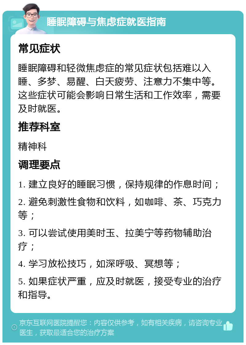 睡眠障碍与焦虑症就医指南 常见症状 睡眠障碍和轻微焦虑症的常见症状包括难以入睡、多梦、易醒、白天疲劳、注意力不集中等。这些症状可能会影响日常生活和工作效率，需要及时就医。 推荐科室 精神科 调理要点 1. 建立良好的睡眠习惯，保持规律的作息时间； 2. 避免刺激性食物和饮料，如咖啡、茶、巧克力等； 3. 可以尝试使用美时玉、拉美宁等药物辅助治疗； 4. 学习放松技巧，如深呼吸、冥想等； 5. 如果症状严重，应及时就医，接受专业的治疗和指导。