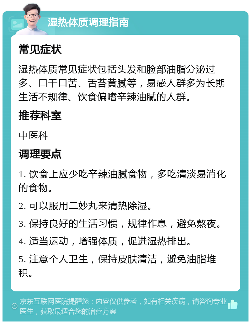 湿热体质调理指南 常见症状 湿热体质常见症状包括头发和脸部油脂分泌过多、口干口苦、舌苔黄腻等，易感人群多为长期生活不规律、饮食偏嗜辛辣油腻的人群。 推荐科室 中医科 调理要点 1. 饮食上应少吃辛辣油腻食物，多吃清淡易消化的食物。 2. 可以服用二妙丸来清热除湿。 3. 保持良好的生活习惯，规律作息，避免熬夜。 4. 适当运动，增强体质，促进湿热排出。 5. 注意个人卫生，保持皮肤清洁，避免油脂堆积。