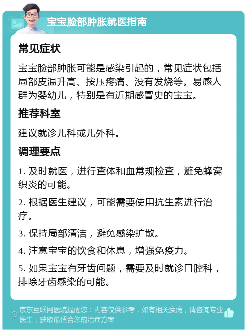 宝宝脸部肿胀就医指南 常见症状 宝宝脸部肿胀可能是感染引起的，常见症状包括局部皮温升高、按压疼痛、没有发烧等。易感人群为婴幼儿，特别是有近期感冒史的宝宝。 推荐科室 建议就诊儿科或儿外科。 调理要点 1. 及时就医，进行查体和血常规检查，避免蜂窝织炎的可能。 2. 根据医生建议，可能需要使用抗生素进行治疗。 3. 保持局部清洁，避免感染扩散。 4. 注意宝宝的饮食和休息，增强免疫力。 5. 如果宝宝有牙齿问题，需要及时就诊口腔科，排除牙齿感染的可能。