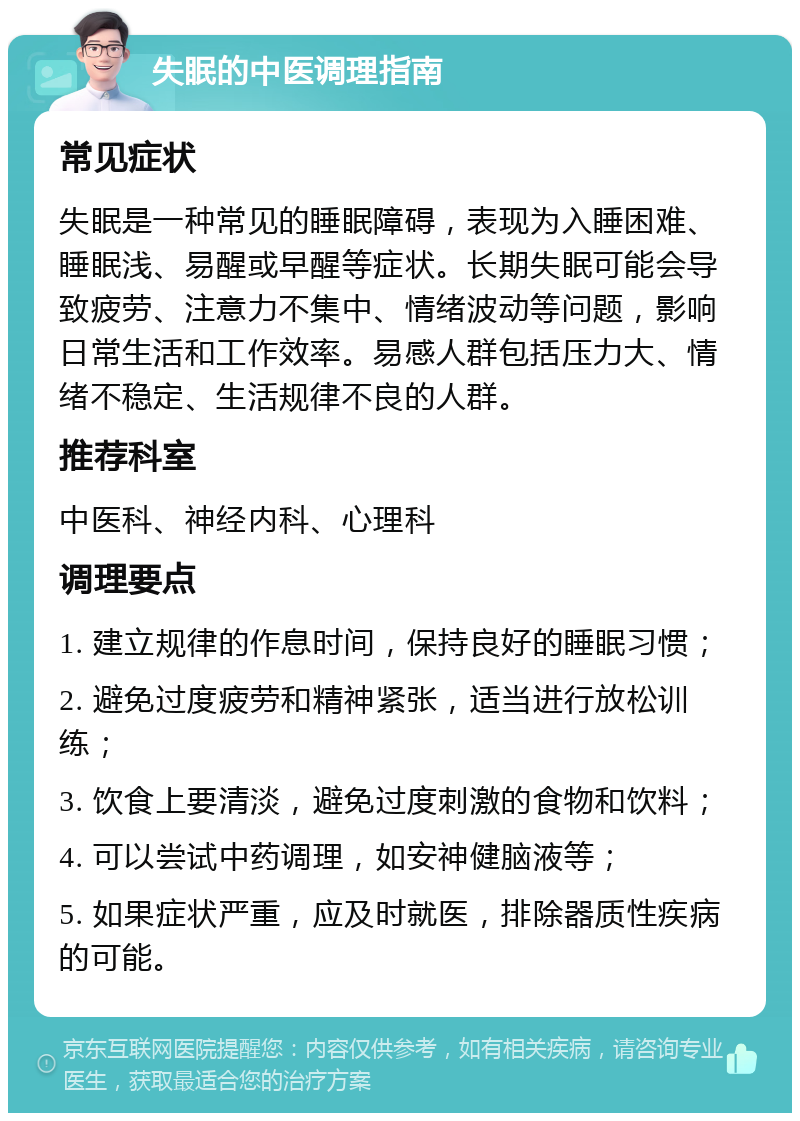 失眠的中医调理指南 常见症状 失眠是一种常见的睡眠障碍，表现为入睡困难、睡眠浅、易醒或早醒等症状。长期失眠可能会导致疲劳、注意力不集中、情绪波动等问题，影响日常生活和工作效率。易感人群包括压力大、情绪不稳定、生活规律不良的人群。 推荐科室 中医科、神经内科、心理科 调理要点 1. 建立规律的作息时间，保持良好的睡眠习惯； 2. 避免过度疲劳和精神紧张，适当进行放松训练； 3. 饮食上要清淡，避免过度刺激的食物和饮料； 4. 可以尝试中药调理，如安神健脑液等； 5. 如果症状严重，应及时就医，排除器质性疾病的可能。