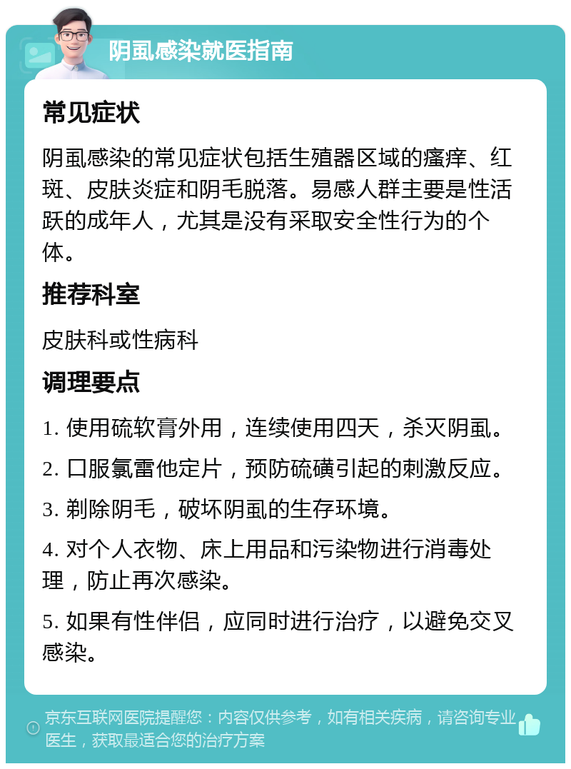 阴虱感染就医指南 常见症状 阴虱感染的常见症状包括生殖器区域的瘙痒、红斑、皮肤炎症和阴毛脱落。易感人群主要是性活跃的成年人，尤其是没有采取安全性行为的个体。 推荐科室 皮肤科或性病科 调理要点 1. 使用硫软膏外用，连续使用四天，杀灭阴虱。 2. 口服氯雷他定片，预防硫磺引起的刺激反应。 3. 剃除阴毛，破坏阴虱的生存环境。 4. 对个人衣物、床上用品和污染物进行消毒处理，防止再次感染。 5. 如果有性伴侣，应同时进行治疗，以避免交叉感染。