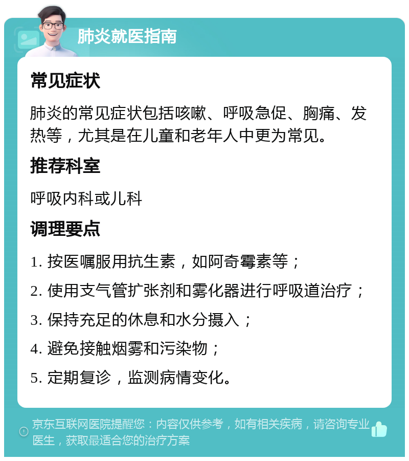 肺炎就医指南 常见症状 肺炎的常见症状包括咳嗽、呼吸急促、胸痛、发热等，尤其是在儿童和老年人中更为常见。 推荐科室 呼吸内科或儿科 调理要点 1. 按医嘱服用抗生素，如阿奇霉素等； 2. 使用支气管扩张剂和雾化器进行呼吸道治疗； 3. 保持充足的休息和水分摄入； 4. 避免接触烟雾和污染物； 5. 定期复诊，监测病情变化。