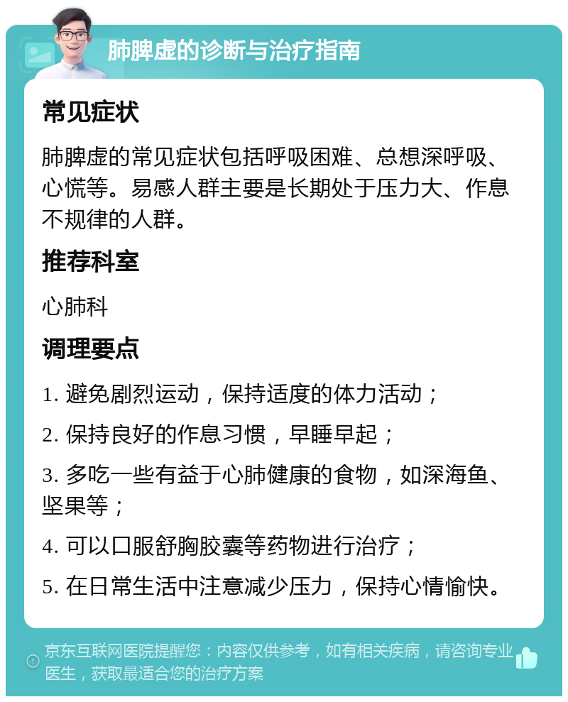 肺脾虚的诊断与治疗指南 常见症状 肺脾虚的常见症状包括呼吸困难、总想深呼吸、心慌等。易感人群主要是长期处于压力大、作息不规律的人群。 推荐科室 心肺科 调理要点 1. 避免剧烈运动，保持适度的体力活动； 2. 保持良好的作息习惯，早睡早起； 3. 多吃一些有益于心肺健康的食物，如深海鱼、坚果等； 4. 可以口服舒胸胶囊等药物进行治疗； 5. 在日常生活中注意减少压力，保持心情愉快。