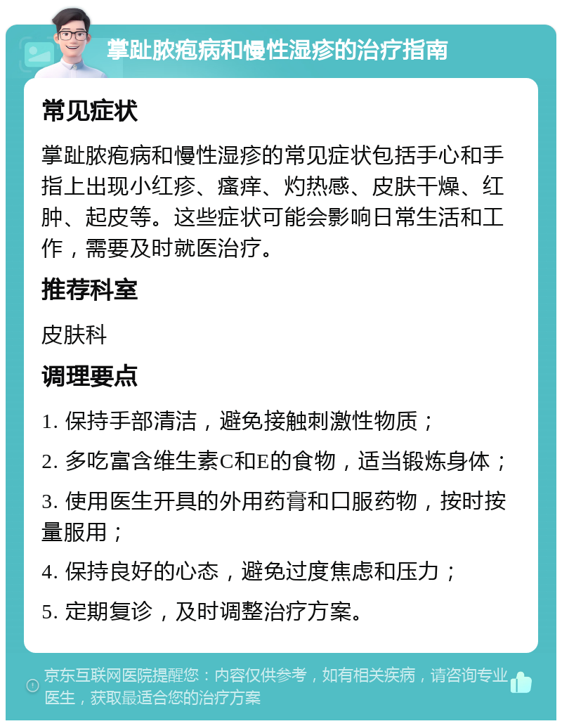 掌趾脓疱病和慢性湿疹的治疗指南 常见症状 掌趾脓疱病和慢性湿疹的常见症状包括手心和手指上出现小红疹、瘙痒、灼热感、皮肤干燥、红肿、起皮等。这些症状可能会影响日常生活和工作，需要及时就医治疗。 推荐科室 皮肤科 调理要点 1. 保持手部清洁，避免接触刺激性物质； 2. 多吃富含维生素C和E的食物，适当锻炼身体； 3. 使用医生开具的外用药膏和口服药物，按时按量服用； 4. 保持良好的心态，避免过度焦虑和压力； 5. 定期复诊，及时调整治疗方案。