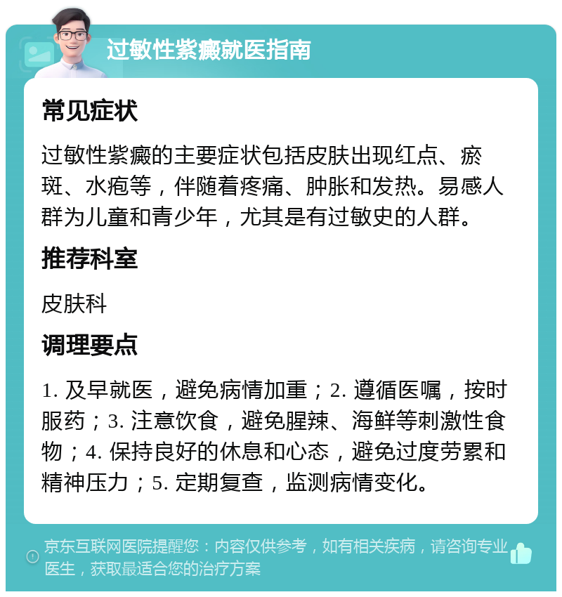 过敏性紫癜就医指南 常见症状 过敏性紫癜的主要症状包括皮肤出现红点、瘀斑、水疱等，伴随着疼痛、肿胀和发热。易感人群为儿童和青少年，尤其是有过敏史的人群。 推荐科室 皮肤科 调理要点 1. 及早就医，避免病情加重；2. 遵循医嘱，按时服药；3. 注意饮食，避免腥辣、海鲜等刺激性食物；4. 保持良好的休息和心态，避免过度劳累和精神压力；5. 定期复查，监测病情变化。