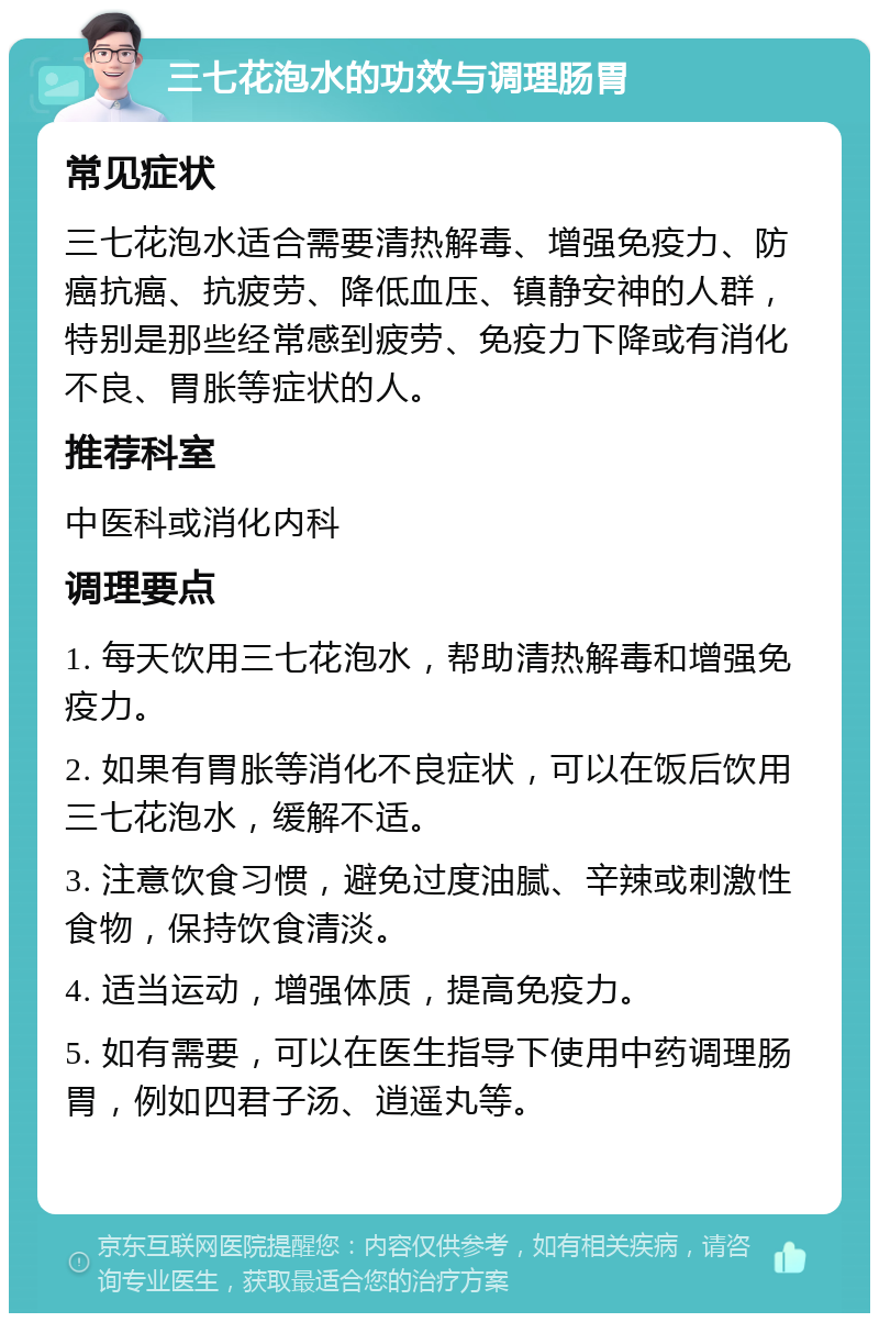 三七花泡水的功效与调理肠胃 常见症状 三七花泡水适合需要清热解毒、增强免疫力、防癌抗癌、抗疲劳、降低血压、镇静安神的人群，特别是那些经常感到疲劳、免疫力下降或有消化不良、胃胀等症状的人。 推荐科室 中医科或消化内科 调理要点 1. 每天饮用三七花泡水，帮助清热解毒和增强免疫力。 2. 如果有胃胀等消化不良症状，可以在饭后饮用三七花泡水，缓解不适。 3. 注意饮食习惯，避免过度油腻、辛辣或刺激性食物，保持饮食清淡。 4. 适当运动，增强体质，提高免疫力。 5. 如有需要，可以在医生指导下使用中药调理肠胃，例如四君子汤、逍遥丸等。