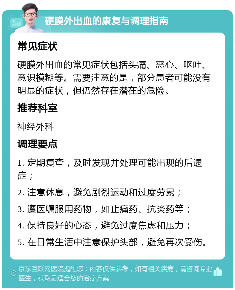 硬膜外出血的康复与调理指南 常见症状 硬膜外出血的常见症状包括头痛、恶心、呕吐、意识模糊等。需要注意的是，部分患者可能没有明显的症状，但仍然存在潜在的危险。 推荐科室 神经外科 调理要点 1. 定期复查，及时发现并处理可能出现的后遗症； 2. 注意休息，避免剧烈运动和过度劳累； 3. 遵医嘱服用药物，如止痛药、抗炎药等； 4. 保持良好的心态，避免过度焦虑和压力； 5. 在日常生活中注意保护头部，避免再次受伤。