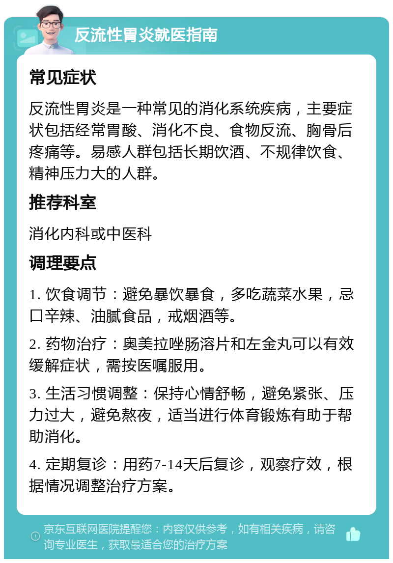 反流性胃炎就医指南 常见症状 反流性胃炎是一种常见的消化系统疾病，主要症状包括经常胃酸、消化不良、食物反流、胸骨后疼痛等。易感人群包括长期饮酒、不规律饮食、精神压力大的人群。 推荐科室 消化内科或中医科 调理要点 1. 饮食调节：避免暴饮暴食，多吃蔬菜水果，忌口辛辣、油腻食品，戒烟酒等。 2. 药物治疗：奥美拉唑肠溶片和左金丸可以有效缓解症状，需按医嘱服用。 3. 生活习惯调整：保持心情舒畅，避免紧张、压力过大，避免熬夜，适当进行体育锻炼有助于帮助消化。 4. 定期复诊：用药7-14天后复诊，观察疗效，根据情况调整治疗方案。