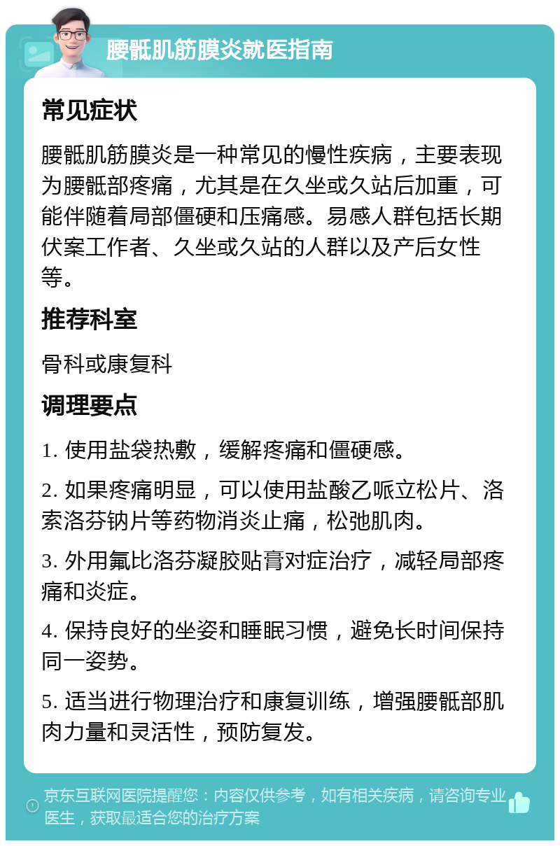 腰骶肌筋膜炎就医指南 常见症状 腰骶肌筋膜炎是一种常见的慢性疾病，主要表现为腰骶部疼痛，尤其是在久坐或久站后加重，可能伴随着局部僵硬和压痛感。易感人群包括长期伏案工作者、久坐或久站的人群以及产后女性等。 推荐科室 骨科或康复科 调理要点 1. 使用盐袋热敷，缓解疼痛和僵硬感。 2. 如果疼痛明显，可以使用盐酸乙哌立松片、洛索洛芬钠片等药物消炎止痛，松弛肌肉。 3. 外用氟比洛芬凝胶贴膏对症治疗，减轻局部疼痛和炎症。 4. 保持良好的坐姿和睡眠习惯，避免长时间保持同一姿势。 5. 适当进行物理治疗和康复训练，增强腰骶部肌肉力量和灵活性，预防复发。