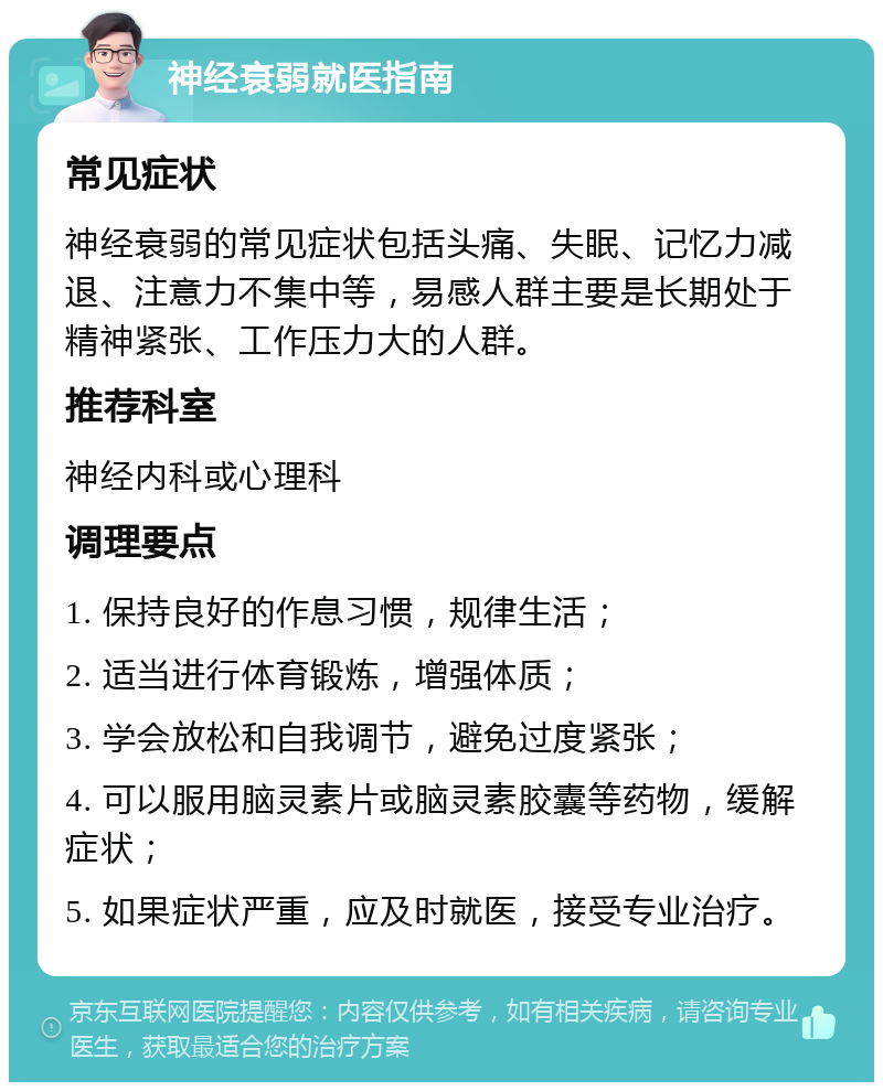 神经衰弱就医指南 常见症状 神经衰弱的常见症状包括头痛、失眠、记忆力减退、注意力不集中等，易感人群主要是长期处于精神紧张、工作压力大的人群。 推荐科室 神经内科或心理科 调理要点 1. 保持良好的作息习惯，规律生活； 2. 适当进行体育锻炼，增强体质； 3. 学会放松和自我调节，避免过度紧张； 4. 可以服用脑灵素片或脑灵素胶囊等药物，缓解症状； 5. 如果症状严重，应及时就医，接受专业治疗。