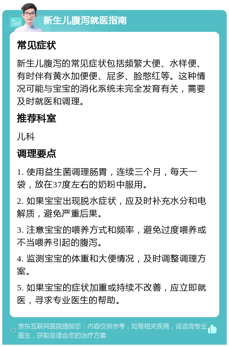 新生儿腹泻就医指南 常见症状 新生儿腹泻的常见症状包括频繁大便、水样便、有时伴有黄水加便便、屁多、脸憋红等。这种情况可能与宝宝的消化系统未完全发育有关，需要及时就医和调理。 推荐科室 儿科 调理要点 1. 使用益生菌调理肠胃，连续三个月，每天一袋，放在37度左右的奶粉中服用。 2. 如果宝宝出现脱水症状，应及时补充水分和电解质，避免严重后果。 3. 注意宝宝的喂养方式和频率，避免过度喂养或不当喂养引起的腹泻。 4. 监测宝宝的体重和大便情况，及时调整调理方案。 5. 如果宝宝的症状加重或持续不改善，应立即就医，寻求专业医生的帮助。