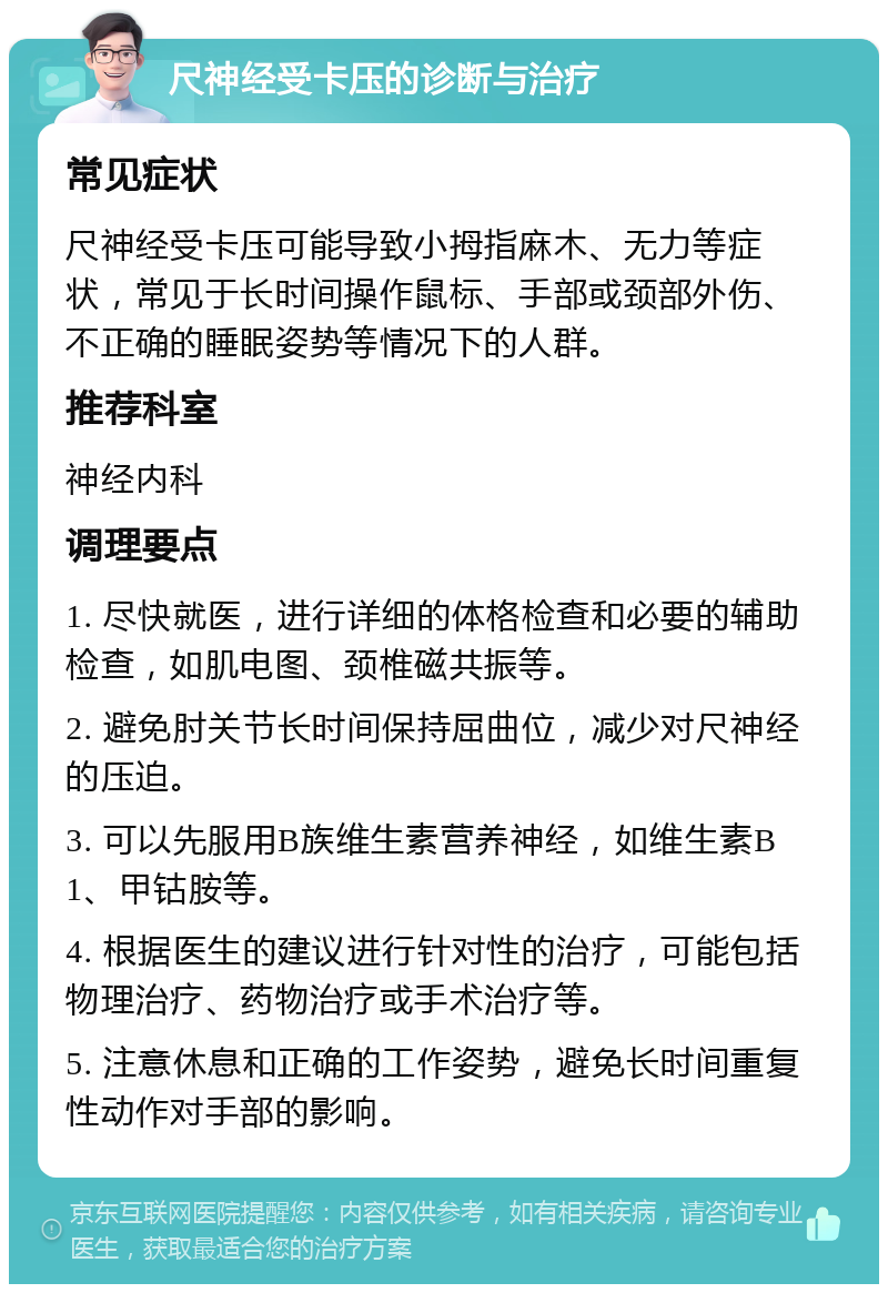 尺神经受卡压的诊断与治疗 常见症状 尺神经受卡压可能导致小拇指麻木、无力等症状，常见于长时间操作鼠标、手部或颈部外伤、不正确的睡眠姿势等情况下的人群。 推荐科室 神经内科 调理要点 1. 尽快就医，进行详细的体格检查和必要的辅助检查，如肌电图、颈椎磁共振等。 2. 避免肘关节长时间保持屈曲位，减少对尺神经的压迫。 3. 可以先服用B族维生素营养神经，如维生素B1、甲钴胺等。 4. 根据医生的建议进行针对性的治疗，可能包括物理治疗、药物治疗或手术治疗等。 5. 注意休息和正确的工作姿势，避免长时间重复性动作对手部的影响。