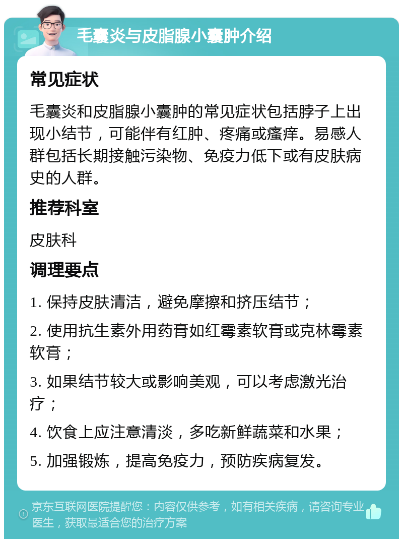 毛囊炎与皮脂腺小囊肿介绍 常见症状 毛囊炎和皮脂腺小囊肿的常见症状包括脖子上出现小结节，可能伴有红肿、疼痛或瘙痒。易感人群包括长期接触污染物、免疫力低下或有皮肤病史的人群。 推荐科室 皮肤科 调理要点 1. 保持皮肤清洁，避免摩擦和挤压结节； 2. 使用抗生素外用药膏如红霉素软膏或克林霉素软膏； 3. 如果结节较大或影响美观，可以考虑激光治疗； 4. 饮食上应注意清淡，多吃新鲜蔬菜和水果； 5. 加强锻炼，提高免疫力，预防疾病复发。