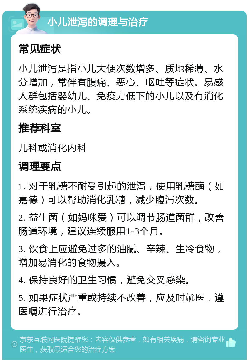 小儿泄泻的调理与治疗 常见症状 小儿泄泻是指小儿大便次数增多、质地稀薄、水分增加，常伴有腹痛、恶心、呕吐等症状。易感人群包括婴幼儿、免疫力低下的小儿以及有消化系统疾病的小儿。 推荐科室 儿科或消化内科 调理要点 1. 对于乳糖不耐受引起的泄泻，使用乳糖酶（如嘉德）可以帮助消化乳糖，减少腹泻次数。 2. 益生菌（如妈咪爱）可以调节肠道菌群，改善肠道环境，建议连续服用1-3个月。 3. 饮食上应避免过多的油腻、辛辣、生冷食物，增加易消化的食物摄入。 4. 保持良好的卫生习惯，避免交叉感染。 5. 如果症状严重或持续不改善，应及时就医，遵医嘱进行治疗。