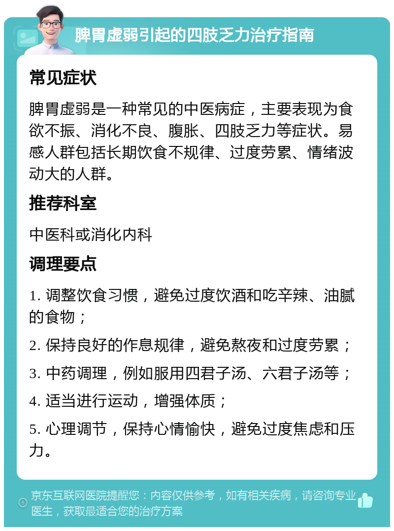 脾胃虚弱引起的四肢乏力治疗指南 常见症状 脾胃虚弱是一种常见的中医病症，主要表现为食欲不振、消化不良、腹胀、四肢乏力等症状。易感人群包括长期饮食不规律、过度劳累、情绪波动大的人群。 推荐科室 中医科或消化内科 调理要点 1. 调整饮食习惯，避免过度饮酒和吃辛辣、油腻的食物； 2. 保持良好的作息规律，避免熬夜和过度劳累； 3. 中药调理，例如服用四君子汤、六君子汤等； 4. 适当进行运动，增强体质； 5. 心理调节，保持心情愉快，避免过度焦虑和压力。