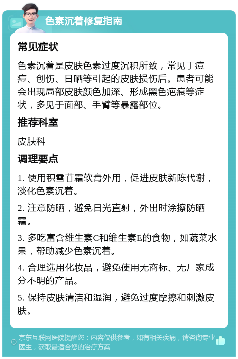 色素沉着修复指南 常见症状 色素沉着是皮肤色素过度沉积所致，常见于痘痘、创伤、日晒等引起的皮肤损伤后。患者可能会出现局部皮肤颜色加深、形成黑色疤痕等症状，多见于面部、手臂等暴露部位。 推荐科室 皮肤科 调理要点 1. 使用积雪苷霜软膏外用，促进皮肤新陈代谢，淡化色素沉着。 2. 注意防晒，避免日光直射，外出时涂擦防晒霜。 3. 多吃富含维生素C和维生素E的食物，如蔬菜水果，帮助减少色素沉着。 4. 合理选用化妆品，避免使用无商标、无厂家成分不明的产品。 5. 保持皮肤清洁和湿润，避免过度摩擦和刺激皮肤。