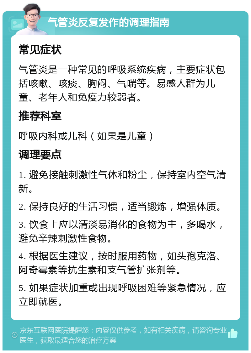 气管炎反复发作的调理指南 常见症状 气管炎是一种常见的呼吸系统疾病，主要症状包括咳嗽、咳痰、胸闷、气喘等。易感人群为儿童、老年人和免疫力较弱者。 推荐科室 呼吸内科或儿科（如果是儿童） 调理要点 1. 避免接触刺激性气体和粉尘，保持室内空气清新。 2. 保持良好的生活习惯，适当锻炼，增强体质。 3. 饮食上应以清淡易消化的食物为主，多喝水，避免辛辣刺激性食物。 4. 根据医生建议，按时服用药物，如头孢克洛、阿奇霉素等抗生素和支气管扩张剂等。 5. 如果症状加重或出现呼吸困难等紧急情况，应立即就医。