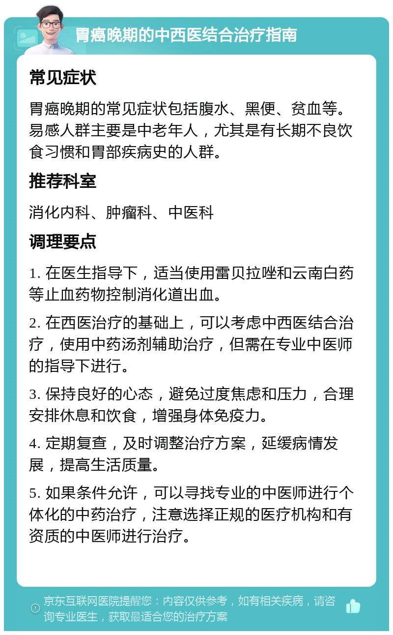 胃癌晚期的中西医结合治疗指南 常见症状 胃癌晚期的常见症状包括腹水、黑便、贫血等。易感人群主要是中老年人，尤其是有长期不良饮食习惯和胃部疾病史的人群。 推荐科室 消化内科、肿瘤科、中医科 调理要点 1. 在医生指导下，适当使用雷贝拉唑和云南白药等止血药物控制消化道出血。 2. 在西医治疗的基础上，可以考虑中西医结合治疗，使用中药汤剂辅助治疗，但需在专业中医师的指导下进行。 3. 保持良好的心态，避免过度焦虑和压力，合理安排休息和饮食，增强身体免疫力。 4. 定期复查，及时调整治疗方案，延缓病情发展，提高生活质量。 5. 如果条件允许，可以寻找专业的中医师进行个体化的中药治疗，注意选择正规的医疗机构和有资质的中医师进行治疗。