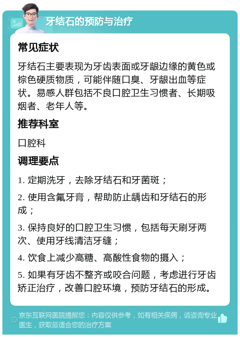 牙结石的预防与治疗 常见症状 牙结石主要表现为牙齿表面或牙龈边缘的黄色或棕色硬质物质，可能伴随口臭、牙龈出血等症状。易感人群包括不良口腔卫生习惯者、长期吸烟者、老年人等。 推荐科室 口腔科 调理要点 1. 定期洗牙，去除牙结石和牙菌斑； 2. 使用含氟牙膏，帮助防止龋齿和牙结石的形成； 3. 保持良好的口腔卫生习惯，包括每天刷牙两次、使用牙线清洁牙缝； 4. 饮食上减少高糖、高酸性食物的摄入； 5. 如果有牙齿不整齐或咬合问题，考虑进行牙齿矫正治疗，改善口腔环境，预防牙结石的形成。