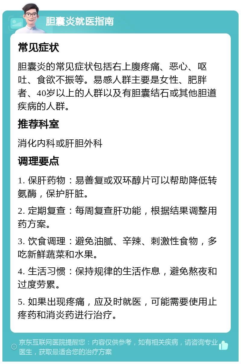 胆囊炎就医指南 常见症状 胆囊炎的常见症状包括右上腹疼痛、恶心、呕吐、食欲不振等。易感人群主要是女性、肥胖者、40岁以上的人群以及有胆囊结石或其他胆道疾病的人群。 推荐科室 消化内科或肝胆外科 调理要点 1. 保肝药物：易善复或双环醇片可以帮助降低转氨酶，保护肝脏。 2. 定期复查：每周复查肝功能，根据结果调整用药方案。 3. 饮食调理：避免油腻、辛辣、刺激性食物，多吃新鲜蔬菜和水果。 4. 生活习惯：保持规律的生活作息，避免熬夜和过度劳累。 5. 如果出现疼痛，应及时就医，可能需要使用止疼药和消炎药进行治疗。