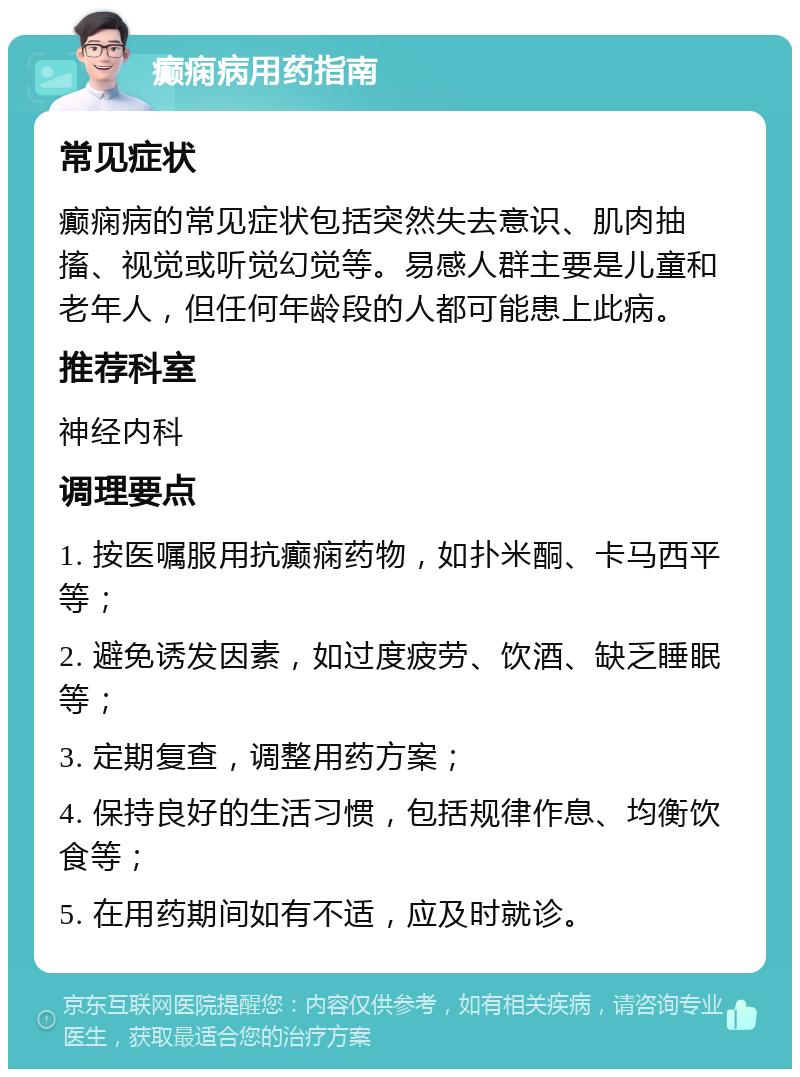 癫痫病用药指南 常见症状 癫痫病的常见症状包括突然失去意识、肌肉抽搐、视觉或听觉幻觉等。易感人群主要是儿童和老年人，但任何年龄段的人都可能患上此病。 推荐科室 神经内科 调理要点 1. 按医嘱服用抗癫痫药物，如扑米酮、卡马西平等； 2. 避免诱发因素，如过度疲劳、饮酒、缺乏睡眠等； 3. 定期复查，调整用药方案； 4. 保持良好的生活习惯，包括规律作息、均衡饮食等； 5. 在用药期间如有不适，应及时就诊。