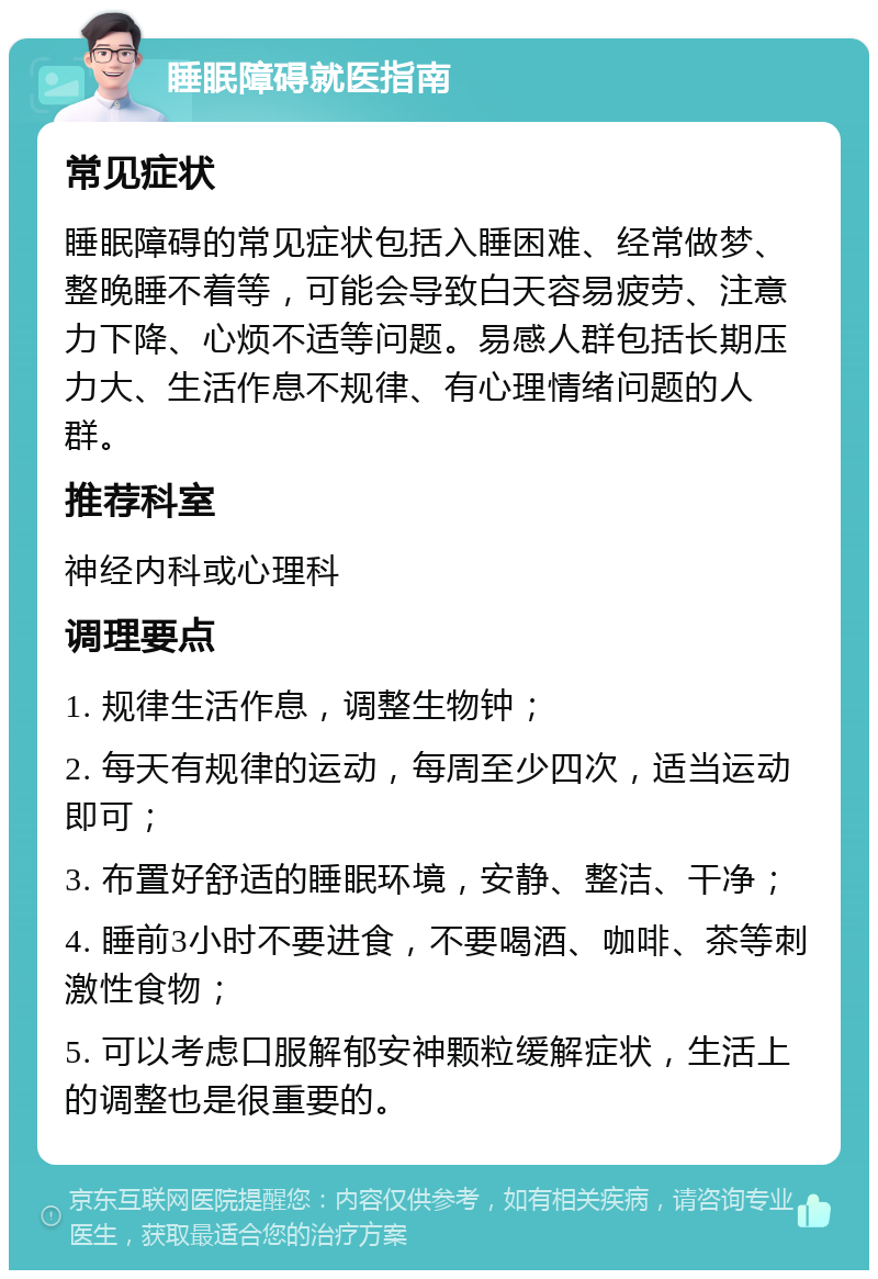 睡眠障碍就医指南 常见症状 睡眠障碍的常见症状包括入睡困难、经常做梦、整晚睡不着等，可能会导致白天容易疲劳、注意力下降、心烦不适等问题。易感人群包括长期压力大、生活作息不规律、有心理情绪问题的人群。 推荐科室 神经内科或心理科 调理要点 1. 规律生活作息，调整生物钟； 2. 每天有规律的运动，每周至少四次，适当运动即可； 3. 布置好舒适的睡眠环境，安静、整洁、干净； 4. 睡前3小时不要进食，不要喝酒、咖啡、茶等刺激性食物； 5. 可以考虑口服解郁安神颗粒缓解症状，生活上的调整也是很重要的。