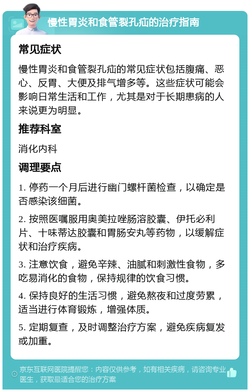 慢性胃炎和食管裂孔疝的治疗指南 常见症状 慢性胃炎和食管裂孔疝的常见症状包括腹痛、恶心、反胃、大便及排气增多等。这些症状可能会影响日常生活和工作，尤其是对于长期患病的人来说更为明显。 推荐科室 消化内科 调理要点 1. 停药一个月后进行幽门螺杆菌检查，以确定是否感染该细菌。 2. 按照医嘱服用奥美拉唑肠溶胶囊、伊托必利片、十味蒂达胶囊和胃肠安丸等药物，以缓解症状和治疗疾病。 3. 注意饮食，避免辛辣、油腻和刺激性食物，多吃易消化的食物，保持规律的饮食习惯。 4. 保持良好的生活习惯，避免熬夜和过度劳累，适当进行体育锻炼，增强体质。 5. 定期复查，及时调整治疗方案，避免疾病复发或加重。