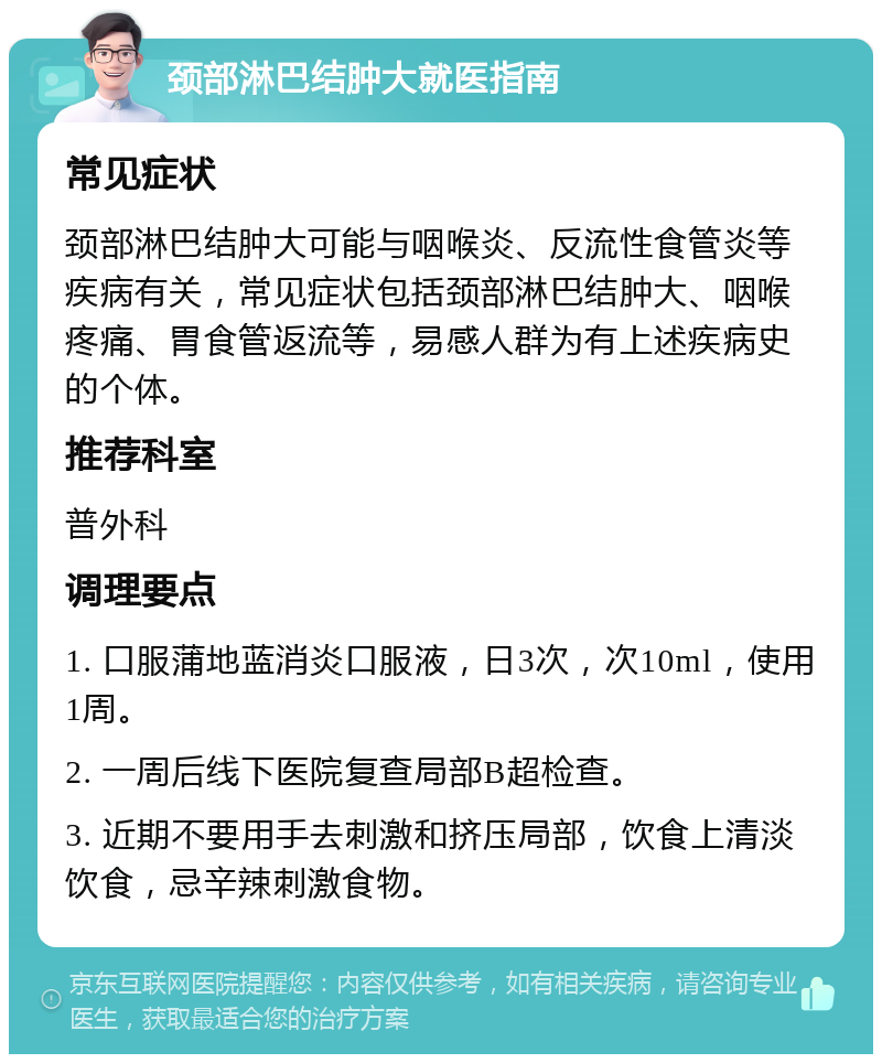 颈部淋巴结肿大就医指南 常见症状 颈部淋巴结肿大可能与咽喉炎、反流性食管炎等疾病有关，常见症状包括颈部淋巴结肿大、咽喉疼痛、胃食管返流等，易感人群为有上述疾病史的个体。 推荐科室 普外科 调理要点 1. 口服蒲地蓝消炎口服液，日3次，次10ml，使用1周。 2. 一周后线下医院复查局部B超检查。 3. 近期不要用手去刺激和挤压局部，饮食上清淡饮食，忌辛辣刺激食物。