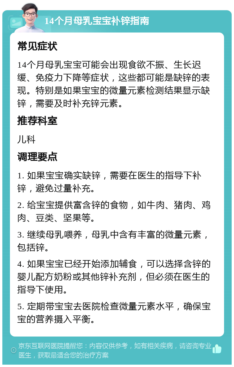 14个月母乳宝宝补锌指南 常见症状 14个月母乳宝宝可能会出现食欲不振、生长迟缓、免疫力下降等症状，这些都可能是缺锌的表现。特别是如果宝宝的微量元素检测结果显示缺锌，需要及时补充锌元素。 推荐科室 儿科 调理要点 1. 如果宝宝确实缺锌，需要在医生的指导下补锌，避免过量补充。 2. 给宝宝提供富含锌的食物，如牛肉、猪肉、鸡肉、豆类、坚果等。 3. 继续母乳喂养，母乳中含有丰富的微量元素，包括锌。 4. 如果宝宝已经开始添加辅食，可以选择含锌的婴儿配方奶粉或其他锌补充剂，但必须在医生的指导下使用。 5. 定期带宝宝去医院检查微量元素水平，确保宝宝的营养摄入平衡。