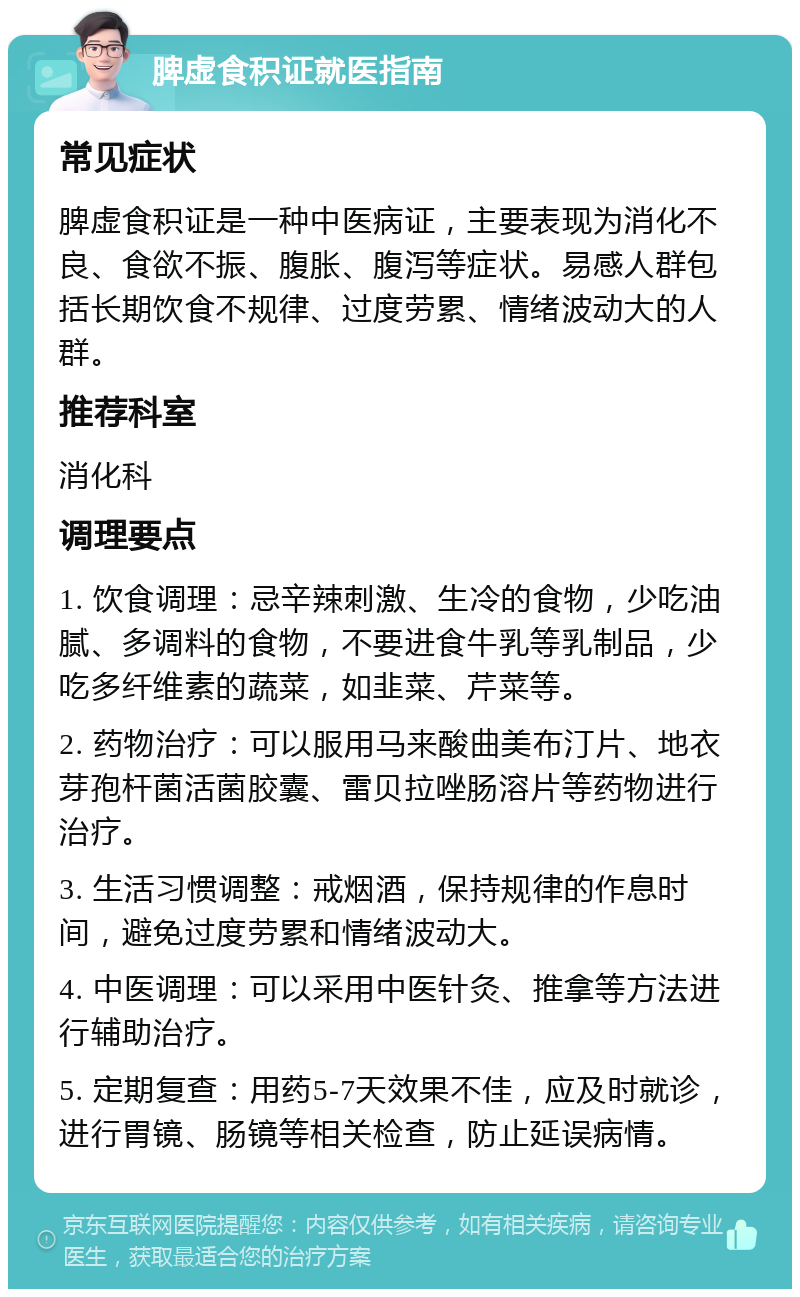 脾虚食积证就医指南 常见症状 脾虚食积证是一种中医病证，主要表现为消化不良、食欲不振、腹胀、腹泻等症状。易感人群包括长期饮食不规律、过度劳累、情绪波动大的人群。 推荐科室 消化科 调理要点 1. 饮食调理：忌辛辣刺激、生冷的食物，少吃油腻、多调料的食物，不要进食牛乳等乳制品，少吃多纤维素的蔬菜，如韭菜、芹菜等。 2. 药物治疗：可以服用马来酸曲美布汀片、地衣芽孢杆菌活菌胶囊、雷贝拉唑肠溶片等药物进行治疗。 3. 生活习惯调整：戒烟酒，保持规律的作息时间，避免过度劳累和情绪波动大。 4. 中医调理：可以采用中医针灸、推拿等方法进行辅助治疗。 5. 定期复查：用药5-7天效果不佳，应及时就诊，进行胃镜、肠镜等相关检查，防止延误病情。