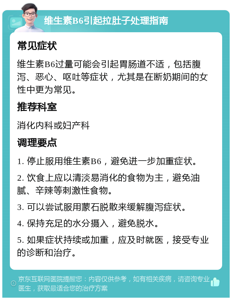 维生素B6引起拉肚子处理指南 常见症状 维生素B6过量可能会引起胃肠道不适，包括腹泻、恶心、呕吐等症状，尤其是在断奶期间的女性中更为常见。 推荐科室 消化内科或妇产科 调理要点 1. 停止服用维生素B6，避免进一步加重症状。 2. 饮食上应以清淡易消化的食物为主，避免油腻、辛辣等刺激性食物。 3. 可以尝试服用蒙石脱散来缓解腹泻症状。 4. 保持充足的水分摄入，避免脱水。 5. 如果症状持续或加重，应及时就医，接受专业的诊断和治疗。