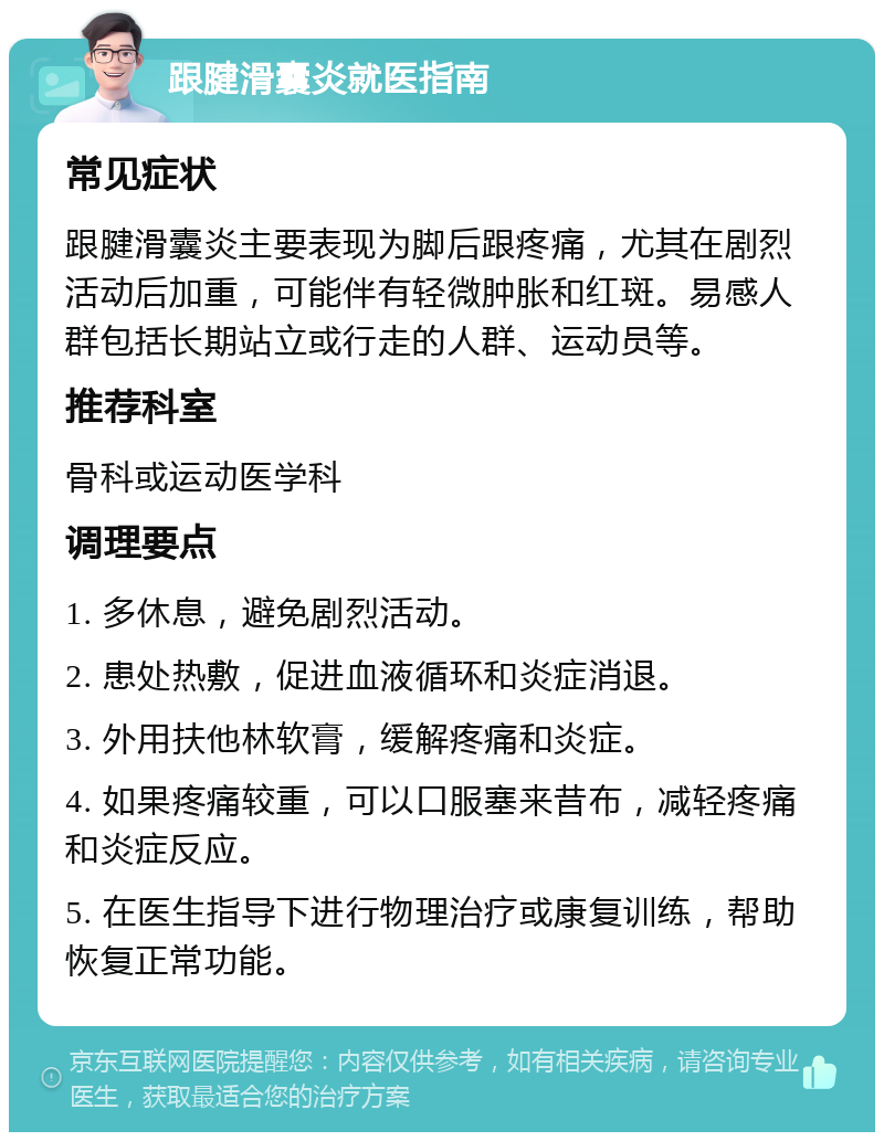 跟腱滑囊炎就医指南 常见症状 跟腱滑囊炎主要表现为脚后跟疼痛，尤其在剧烈活动后加重，可能伴有轻微肿胀和红斑。易感人群包括长期站立或行走的人群、运动员等。 推荐科室 骨科或运动医学科 调理要点 1. 多休息，避免剧烈活动。 2. 患处热敷，促进血液循环和炎症消退。 3. 外用扶他林软膏，缓解疼痛和炎症。 4. 如果疼痛较重，可以口服塞来昔布，减轻疼痛和炎症反应。 5. 在医生指导下进行物理治疗或康复训练，帮助恢复正常功能。