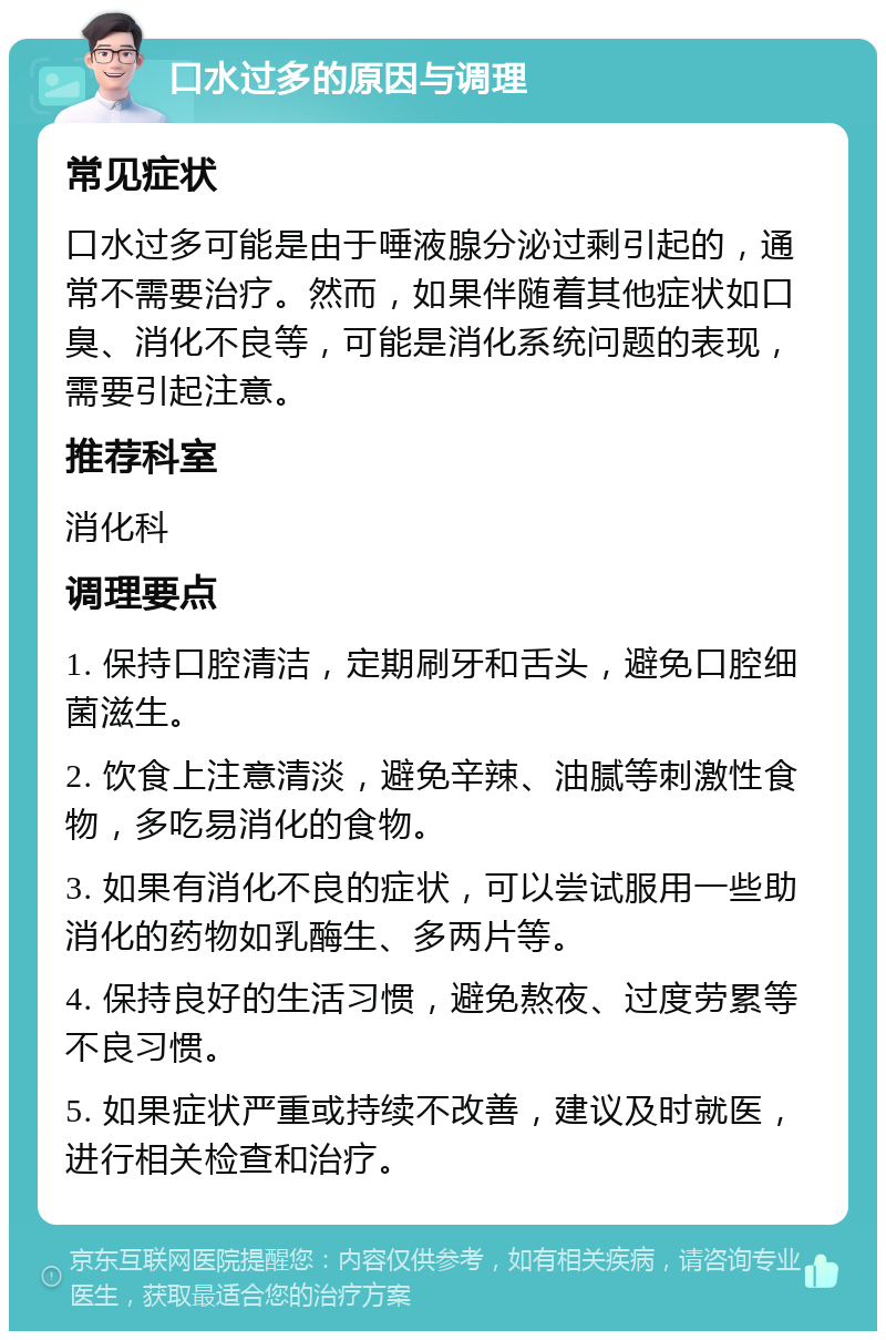 口水过多的原因与调理 常见症状 口水过多可能是由于唾液腺分泌过剩引起的，通常不需要治疗。然而，如果伴随着其他症状如口臭、消化不良等，可能是消化系统问题的表现，需要引起注意。 推荐科室 消化科 调理要点 1. 保持口腔清洁，定期刷牙和舌头，避免口腔细菌滋生。 2. 饮食上注意清淡，避免辛辣、油腻等刺激性食物，多吃易消化的食物。 3. 如果有消化不良的症状，可以尝试服用一些助消化的药物如乳酶生、多两片等。 4. 保持良好的生活习惯，避免熬夜、过度劳累等不良习惯。 5. 如果症状严重或持续不改善，建议及时就医，进行相关检查和治疗。