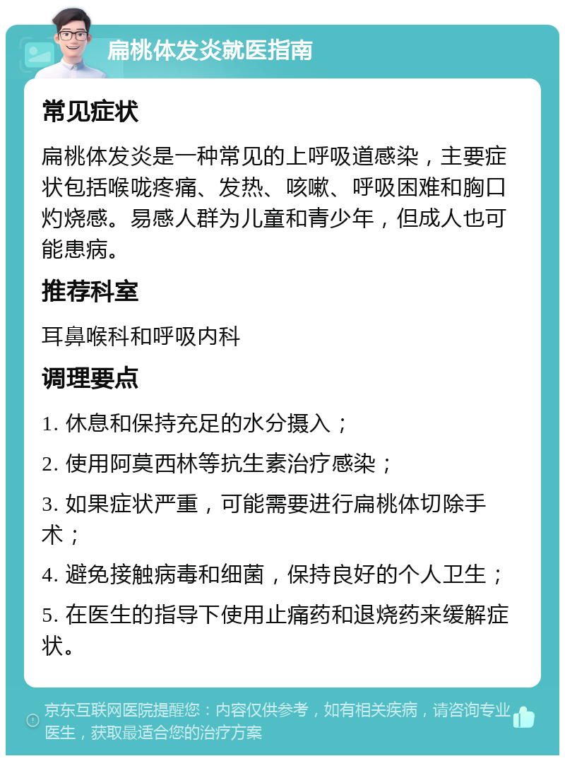 扁桃体发炎就医指南 常见症状 扁桃体发炎是一种常见的上呼吸道感染，主要症状包括喉咙疼痛、发热、咳嗽、呼吸困难和胸口灼烧感。易感人群为儿童和青少年，但成人也可能患病。 推荐科室 耳鼻喉科和呼吸内科 调理要点 1. 休息和保持充足的水分摄入； 2. 使用阿莫西林等抗生素治疗感染； 3. 如果症状严重，可能需要进行扁桃体切除手术； 4. 避免接触病毒和细菌，保持良好的个人卫生； 5. 在医生的指导下使用止痛药和退烧药来缓解症状。