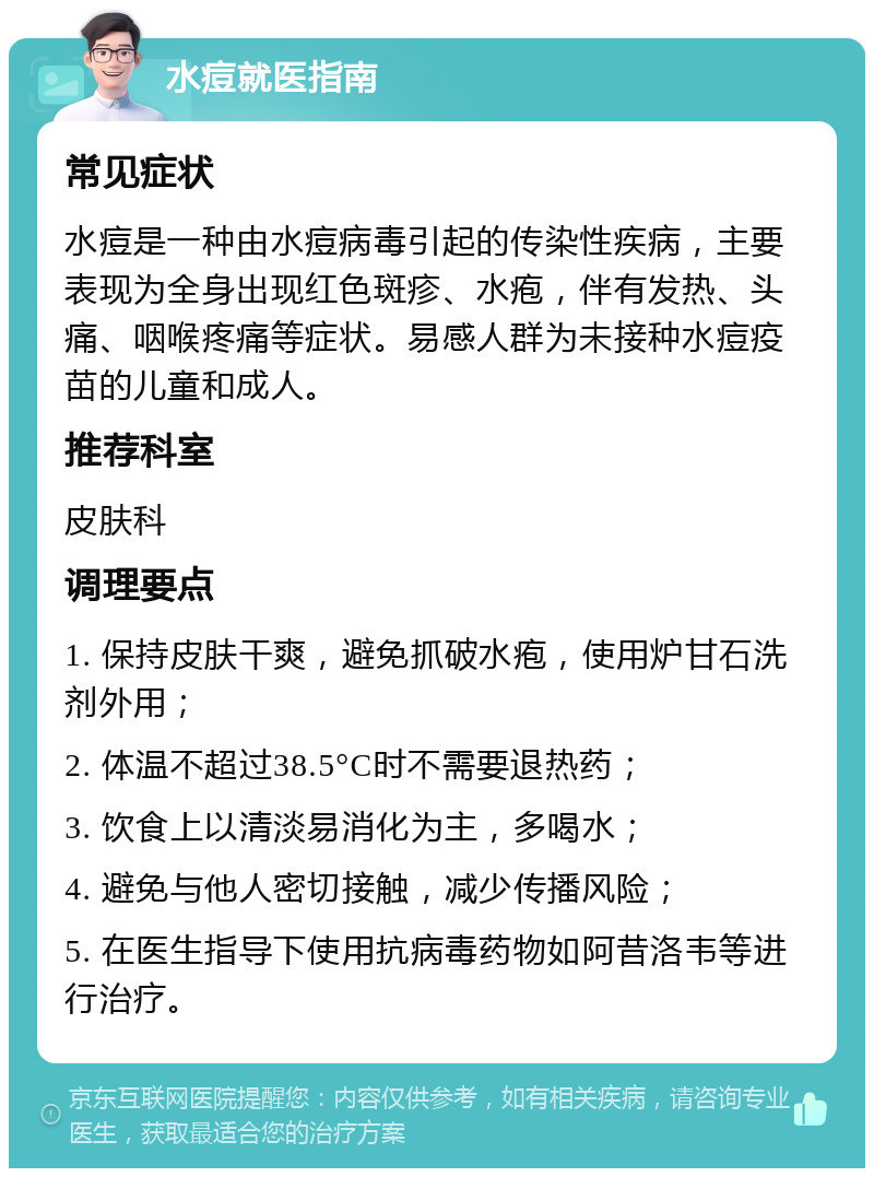 水痘就医指南 常见症状 水痘是一种由水痘病毒引起的传染性疾病，主要表现为全身出现红色斑疹、水疱，伴有发热、头痛、咽喉疼痛等症状。易感人群为未接种水痘疫苗的儿童和成人。 推荐科室 皮肤科 调理要点 1. 保持皮肤干爽，避免抓破水疱，使用炉甘石洗剂外用； 2. 体温不超过38.5°C时不需要退热药； 3. 饮食上以清淡易消化为主，多喝水； 4. 避免与他人密切接触，减少传播风险； 5. 在医生指导下使用抗病毒药物如阿昔洛韦等进行治疗。