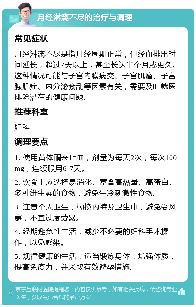 月经淋漓不尽的治疗与调理 常见症状 月经淋漓不尽是指月经周期正常，但经血排出时间延长，超过7天以上，甚至长达半个月或更久。这种情况可能与子宫内膜病变、子宫肌瘤、子宫腺肌症、内分泌紊乱等因素有关，需要及时就医排除潜在的健康问题。 推荐科室 妇科 调理要点 1. 使用黄体酮来止血，剂量为每天2次，每次100mg，连续服用6-7天。 2. 饮食上应选择易消化、富含高热量、高蛋白、多种维生素的食物，避免生冷刺激性食物。 3. 注意个人卫生，勤换内裤及卫生巾，避免受风寒，不宜过度劳累。 4. 经期避免性生活，减少不必要的妇科手术操作，以免感染。 5. 规律健康的生活，适当锻炼身体，增强体质，提高免疫力，并采取有效避孕措施。