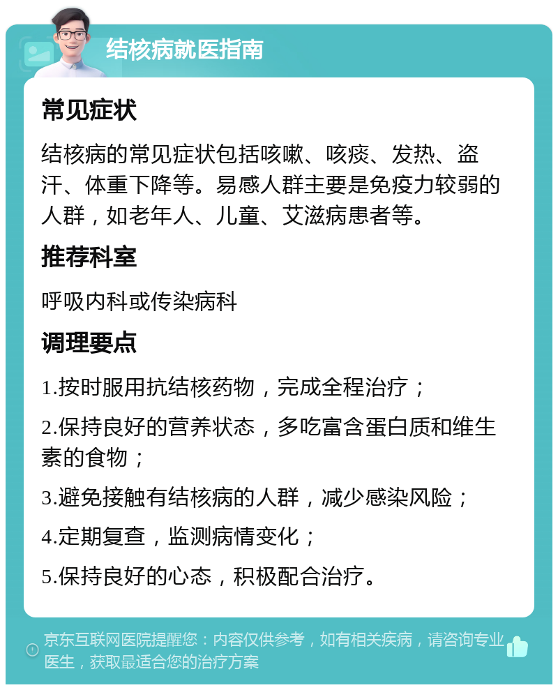 结核病就医指南 常见症状 结核病的常见症状包括咳嗽、咳痰、发热、盗汗、体重下降等。易感人群主要是免疫力较弱的人群，如老年人、儿童、艾滋病患者等。 推荐科室 呼吸内科或传染病科 调理要点 1.按时服用抗结核药物，完成全程治疗； 2.保持良好的营养状态，多吃富含蛋白质和维生素的食物； 3.避免接触有结核病的人群，减少感染风险； 4.定期复查，监测病情变化； 5.保持良好的心态，积极配合治疗。