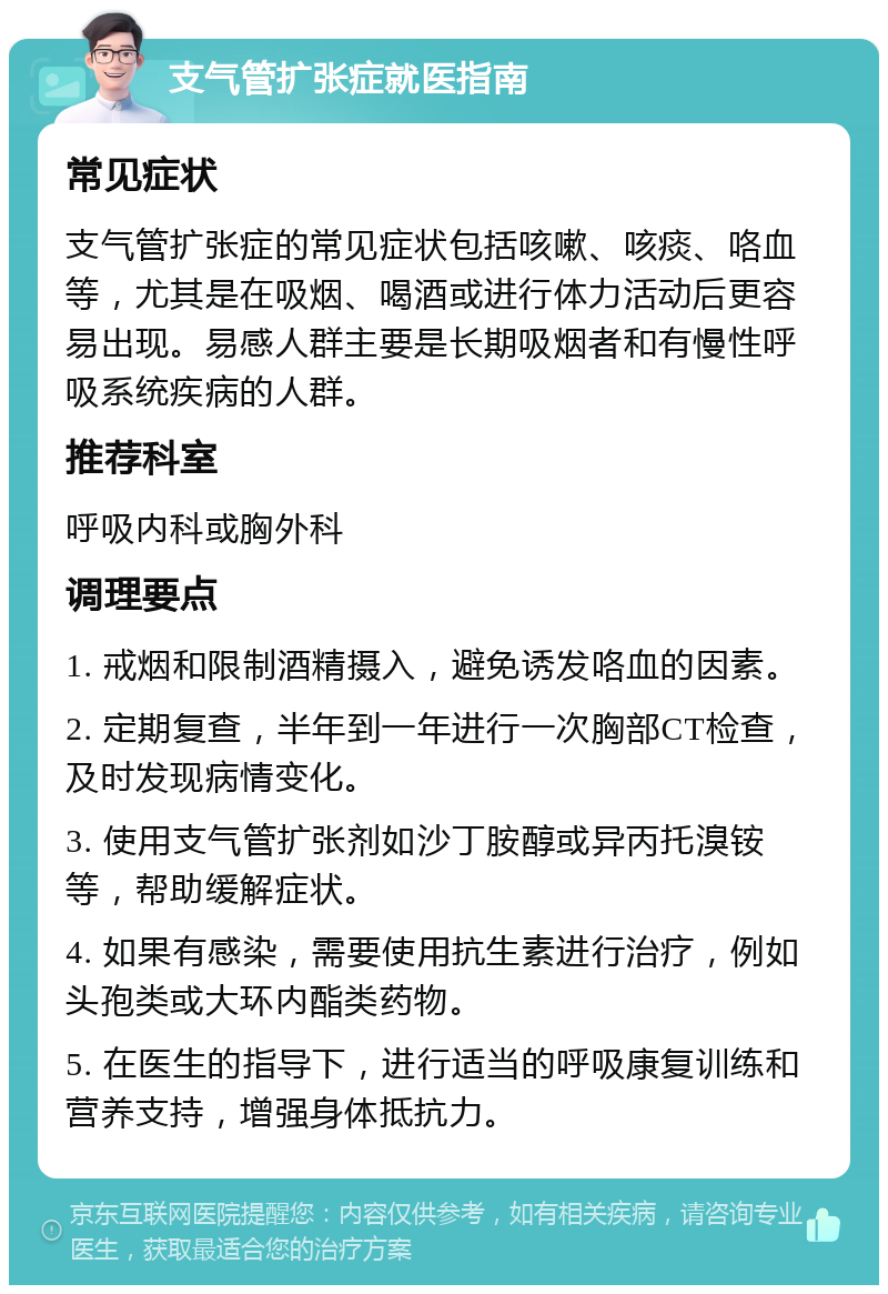 支气管扩张症就医指南 常见症状 支气管扩张症的常见症状包括咳嗽、咳痰、咯血等，尤其是在吸烟、喝酒或进行体力活动后更容易出现。易感人群主要是长期吸烟者和有慢性呼吸系统疾病的人群。 推荐科室 呼吸内科或胸外科 调理要点 1. 戒烟和限制酒精摄入，避免诱发咯血的因素。 2. 定期复查，半年到一年进行一次胸部CT检查，及时发现病情变化。 3. 使用支气管扩张剂如沙丁胺醇或异丙托溴铵等，帮助缓解症状。 4. 如果有感染，需要使用抗生素进行治疗，例如头孢类或大环内酯类药物。 5. 在医生的指导下，进行适当的呼吸康复训练和营养支持，增强身体抵抗力。